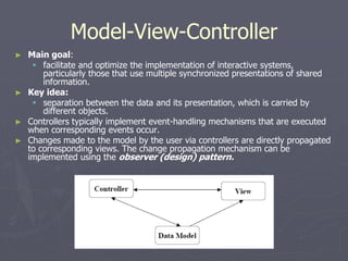 Model-View-Controller
► Main goal:
 facilitate and optimize the implementation of interactive systems,
particularly those that use multiple synchronized presentations of shared
information.
► Key idea:
 separation between the data and its presentation, which is carried by
different objects.
► Controllers typically implement event-handling mechanisms that are executed
when corresponding events occur.
► Changes made to the model by the user via controllers are directly propagated
to corresponding views. The change propagation mechanism can be
implemented using the observer (design) pattern.
 