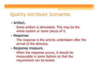 Quality Attribute Scenarios
• Artifact.
  ▫ Some artifact is stimulated. This may be the
    whole system or some pieces of it.
• Response.
  ▫ The response is the activity undertaken after the
    arrival of the stimulus.
• Response measure.
  ▫ When the response occurs, it should be
    measurable in some fashion so that the
    requirement can be tested.
 