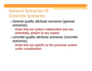 General Scenarios VS
Concrete Scenarios
• General quality attribute scenarios (general
  scenarios)
 ▫ those that are system independent and can,
   potentially, pertain to any system
• concrete quality attribute scenarios (concrete
  scenarios)
 ▫ those that are specific to the particular system
   under consideration
 