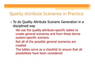 Quality Attribute Scenarios in Practice
• To do Quality Attribute Scenario Generation in a
  disciplined way
  ▫ We use the quality-attribute-specific tables to
    create general scenarios and from these derive
    system-specific scenario
  ▫ Not all of the possible general scenarios are
    created
  ▫ The tables serve as a checklist to ensure that all
    possibilities have been considered
 