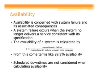 Availability
• Availability is concerned with system failure and
  its associated consequences
• A system failure occurs when the system no
  longer delivers a service consistent with its
  specification.
• The availability of a system is calculated by


• From this come terms like 99.9% availability

• Scheduled downtimes are not considered when
  calculating availability
 