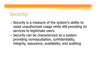 Security
• Security is a measure of the system's ability to
  resist unauthorized usage while still providing its
  services to legitimate users
• Security can be characterized as a system
  providing nonrepudiation, confidentiality,
  integrity, assurance, availability, and auditing
 