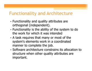 Functionality and Architecture
• Functionality and quality attributes are
  orthogonal (independent).
• Functionality is the ability of the system to do
  the work for which it was intended
• A task requires that many or most of the
  system's elements work in a coordinated
  manner to complete the job.
• Software architecture constrains its allocation to
  structure when other quality attributes are
  important.
 