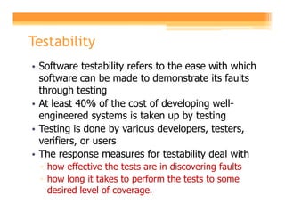 Testability
• Software testability refers to the ease with which
  software can be made to demonstrate its faults
  through testing
• At least 40% of the cost of developing well-
  engineered systems is taken up by testing
• Testing is done by various developers, testers,
  verifiers, or users
• The response measures for testability deal with
 ▫ how effective the tests are in discovering faults
 ▫ how long it takes to perform the tests to some
   desired level of coverage.
 