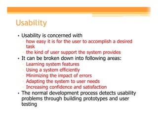 Usability
• Usability is concerned with
  ▫ how easy it is for the user to accomplish a desired
    task
  ▫ the kind of user support the system provides
• It can be broken down into following areas:
  ▫   Learning system features
  ▫   Using a system efficiently
  ▫   Minimizing the impact of errors
  ▫   Adapting the system to user needs
  ▫   Increasing confidence and satisfaction
• The normal development process detects usability
  problems through building prototypes and user
  testing
 