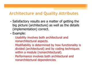 Architecture and Quality Attributes
• Satisfactory results are a matter of getting the
  big picture (architecture) as well as the details
  (implementation) correct.
• Example:
  ▫ Usability involves both architectural and
    nonarchitectural aspects.
  ▫ Modifiability is determined by how functionality is
    divided (architectural) and by coding techniques
    within a module (nonarchitectural).
  ▫ Performance involves both architectural and
    nonarchitectural dependencies
 