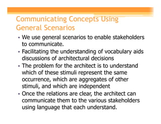 Communicating Concepts Using
General Scenarios
• We use general scenarios to enable stakeholders
  to communicate.
• Facilitating the understanding of vocabulary aids
  discussions of architectural decisions
• The problem for the architect is to understand
  which of these stimuli represent the same
  occurrence, which are aggregates of other
  stimuli, and which are independent
• Once the relations are clear, the architect can
  communicate them to the various stakeholders
  using language that each understand.
 