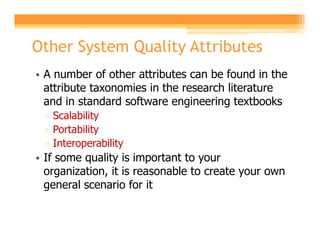 Other System Quality Attributes
• A number of other attributes can be found in the
  attribute taxonomies in the research literature
  and in standard software engineering textbooks
 ▫ Scalability
 ▫ Portability
 ▫ Interoperability
• If some quality is important to your
  organization, it is reasonable to create your own
  general scenario for it
 