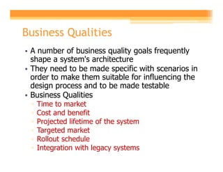Business Qualities
• A number of business quality goals frequently
  shape a system's architecture
• They need to be made specific with scenarios in
  order to make them suitable for influencing the
  design process and to be made testable
• Business Qualities
 ▫   Time to market
 ▫   Cost and benefit
 ▫   Projected lifetime of the system
 ▫   Targeted market
 ▫   Rollout schedule
 ▫   Integration with legacy systems
 