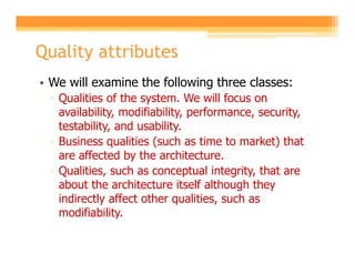 Quality attributes
• We will examine the following three classes:
 ▫ Qualities of the system. We will focus on
   availability, modifiability, performance, security,
   testability, and usability.
 ▫ Business qualities (such as time to market) that
   are affected by the architecture.
 ▫ Qualities, such as conceptual integrity, that are
   about the architecture itself although they
   indirectly affect other qualities, such as
   modifiability.
 