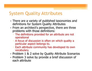 System Quality Attributes
• There are a variety of published taxonomies and
  definitions for System Quality Attributes
• From an architect's perspective, there are three
  problems with those definitions:
  ▫ The definitions provided for an attribute are not
    operational
  ▫ A focus of discussion is often on which quality a
    particular aspect belongs to.
  ▫ Each attribute community has developed its own
    vocabulary.
• Problem 1 & 2 solve by Quality Attribute Scenarios
• Problem 3 solve by provide a brief discussion of
  each attribute
 