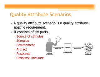 Quality Attribute Scenarios
• A quality attribute scenario is a quality-attribute-
  specific requirement.
• It consists of six parts.
  ▫   Source of stimulus
  ▫   Stimulus
  ▫   Environment
  ▫   Artifact
  ▫   Response
  ▫   Response measure
 