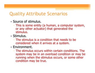 Quality Attribute Scenarios
• Source of stimulus.
 ▫ This is some entity (a human, a computer system,
   or any other actuator) that generated the
   stimulus.
• Stimulus.
 ▫ The stimulus is a condition that needs to be
   considered when it arrives at a system.
• Environment.
 ▫ The stimulus occurs within certain conditions. The
   system may be in an overload condition or may be
   running when the stimulus occurs, or some other
   condition may be true.
 