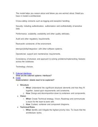 3
3
Context
What is this all about? Design details which contain details necessary to build
the system but not needed to reason about failure. These details are not
architectural.
Functional Overview
What does the system do?
Functional requirements: Requirements drive architecture. You need to know
vaguely what you’re building, irrespective of how you capture and record those
requirements (i.e. user stories, use cases, requirements specifications, acceptance
tests, etc.).
Explain how your software system works at various levels of abstraction? What
concepts and levels of abstraction would you use to do this?
Use UML to visualize the design of your software.
Create software architecture diagrams for your software system which represent
the codebase
Context: A high-level diagram that sets the scene; including key system
dependencies and actors.
Container: A container diagram shows the high-level technology choices, how
responsibilities are distributed across them and how the containers
communicate.
Component: For each container, a component diagram lets you see the key
logical components and their relationships.
Classes: This is an optional level of detail and I will draw a small number of high-
level UML class diagrams if I want to explain how a particular pattern or
component will be (or has been) implemented. The factors that prompt me to
draw class diagrams for parts of the software system include the complexity of
 