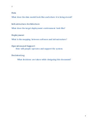 7
7
Data
What does the data model look like and where it is being stored?
Infrastructure Architecture
What does the target deployment environment look like?
Deployment
What is the mapping between software and infrastructure?
Operationand Support
How will people operates and support the system.
DecisionLog
What decisions are taken while designing this document?
 