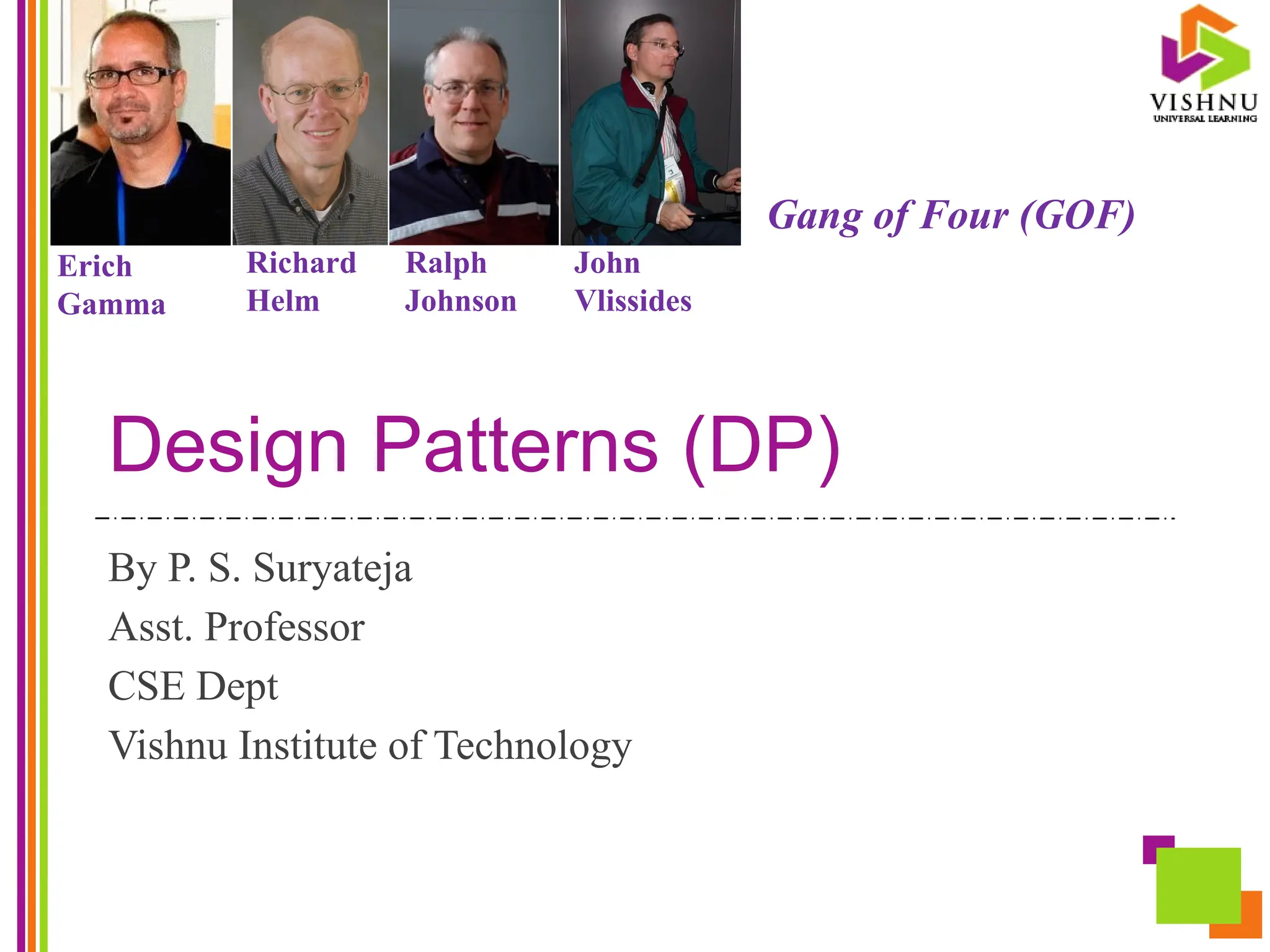 Design Patterns (DP)
By P. S. Suryateja
Asst. Professor
CSE Dept
Vishnu Institute of Technology
Erich
Gamma
Richard
Helm
Ralph
Johnson
John
Vlissides
Gang of Four (GOF)
 