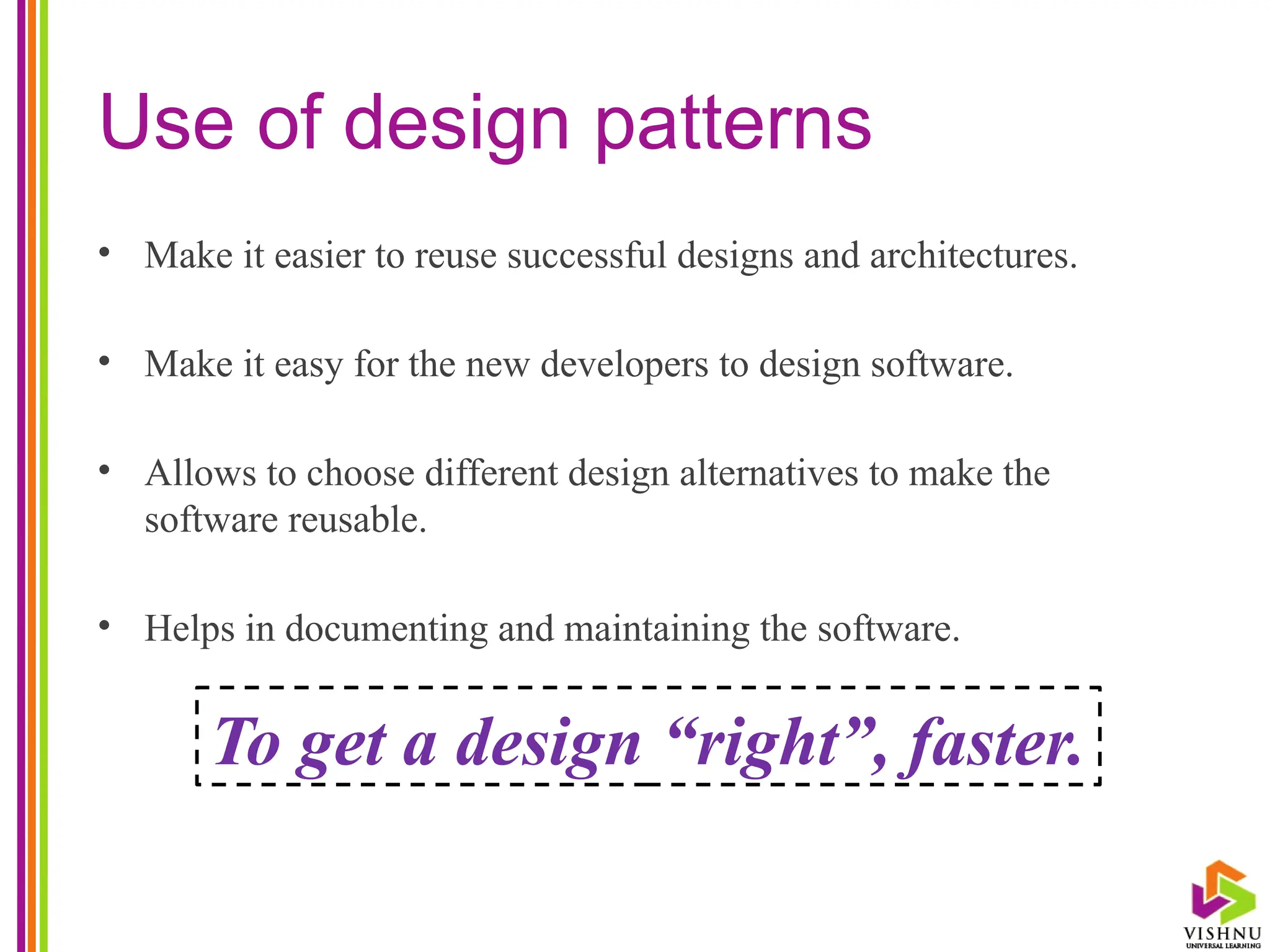 Use of design patterns
• Make it easier to reuse successful designs and architectures.
• Make it easy for the new developers to design software.
• Allows to choose different design alternatives to make the
software reusable.
• Helps in documenting and maintaining the software.
To get a design “right”, faster.
 