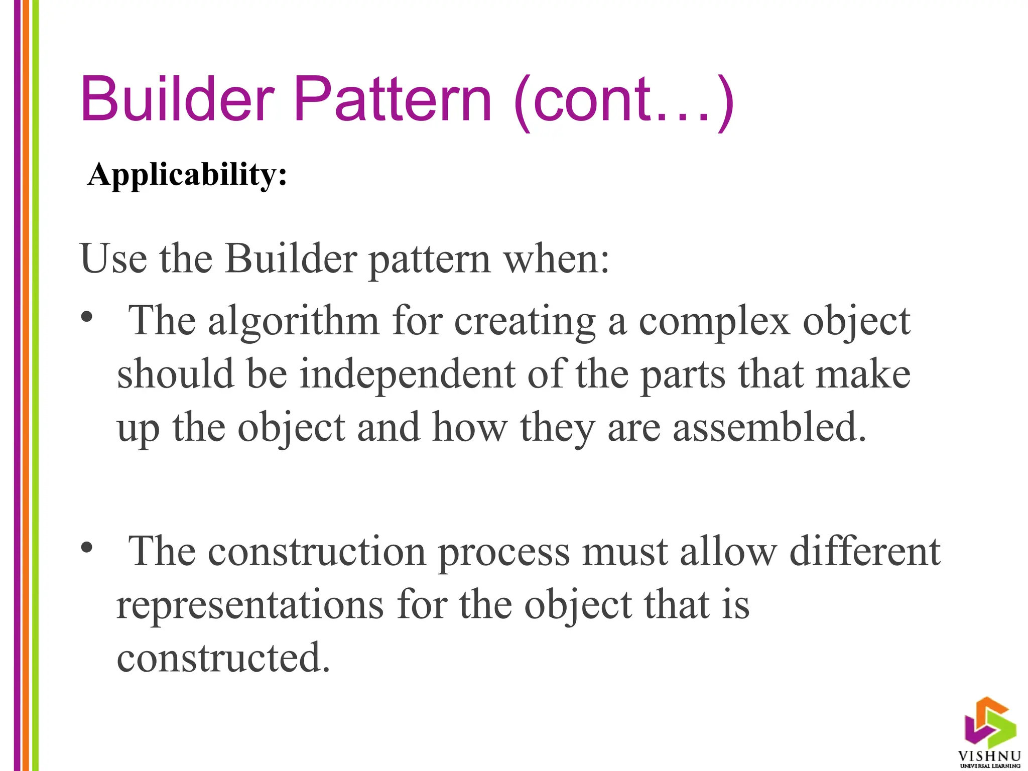 Builder Pattern (cont…)
Use the Builder pattern when:
• The algorithm for creating a complex object
should be independent of the parts that make
up the object and how they are assembled.
• The construction process must allow different
representations for the object that is
constructed.
Applicability:
 