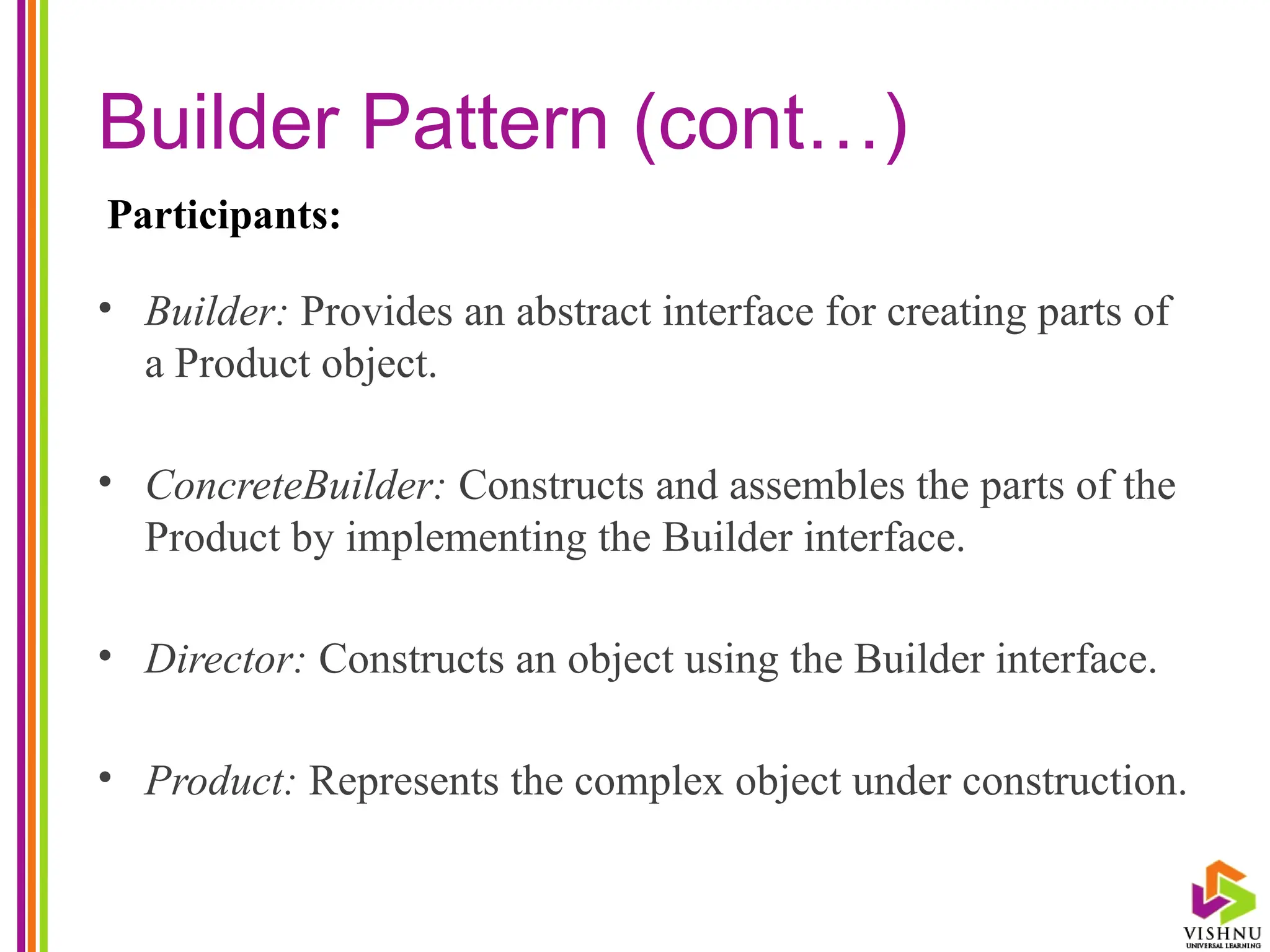 Builder Pattern (cont…)
• Builder: Provides an abstract interface for creating parts of
a Product object.
• ConcreteBuilder: Constructs and assembles the parts of the
Product by implementing the Builder interface.
• Director: Constructs an object using the Builder interface.
• Product: Represents the complex object under construction.
Participants:
 