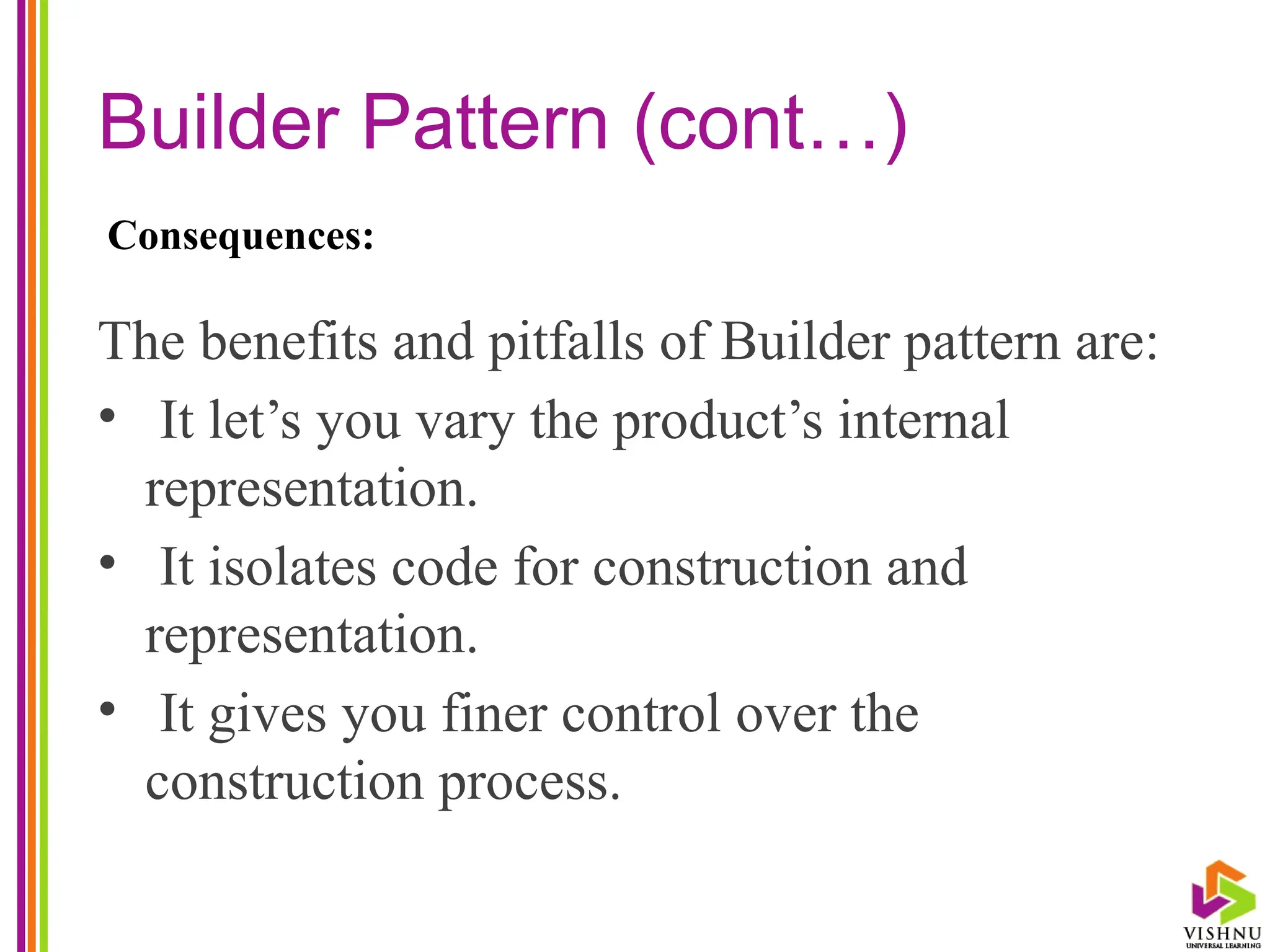 Builder Pattern (cont…)
The benefits and pitfalls of Builder pattern are:
• It let’s you vary the product’s internal
representation.
• It isolates code for construction and
representation.
• It gives you finer control over the
construction process.
Consequences:
 