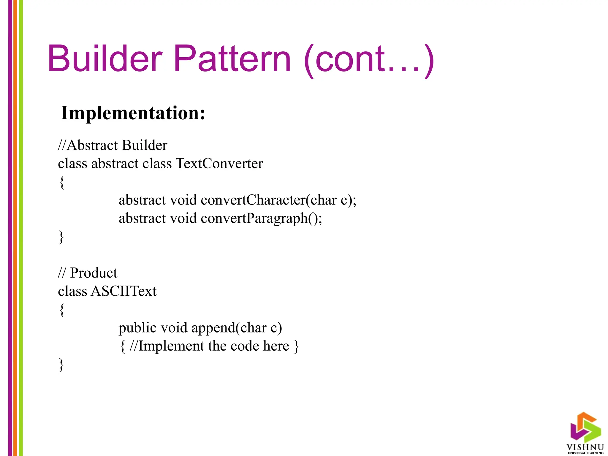 Builder Pattern (cont…)
//Abstract Builder
class abstract class TextConverter
{
abstract void convertCharacter(char c);
abstract void convertParagraph();
}
// Product
class ASCIIText
{
public void append(char c)
{ //Implement the code here }
}
Implementation:
 