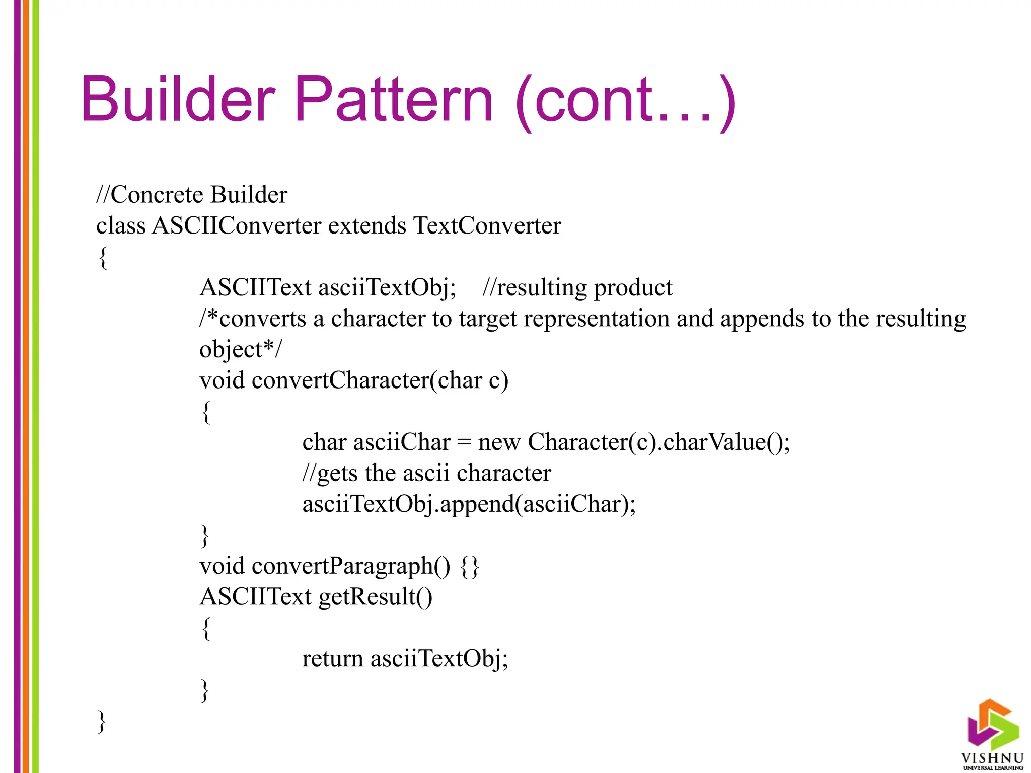 Builder Pattern (cont…)
//Concrete Builder
class ASCIIConverter extends TextConverter
{
ASCIIText asciiTextObj; //resulting product
/*converts a character to target representation and appends to the resulting
object*/
void convertCharacter(char c)
{
char asciiChar = new Character(c).charValue();
//gets the ascii character
asciiTextObj.append(asciiChar);
}
void convertParagraph() {}
ASCIIText getResult()
{
return asciiTextObj;
}
}
 