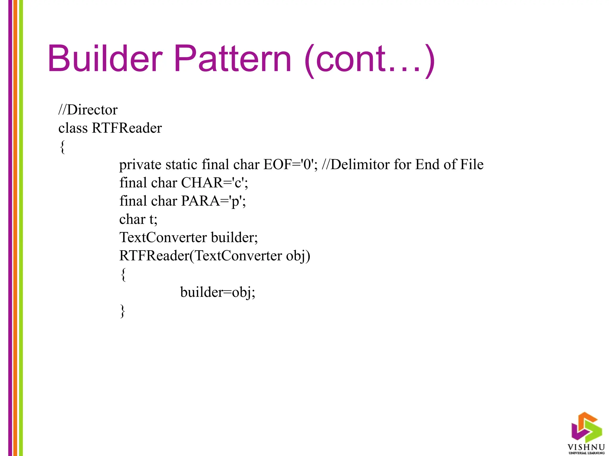 Builder Pattern (cont…)
//Director
class RTFReader
{
private static final char EOF='0'; //Delimitor for End of File
final char CHAR='c';
final char PARA='p';
char t;
TextConverter builder;
RTFReader(TextConverter obj)
{
builder=obj;
}
 