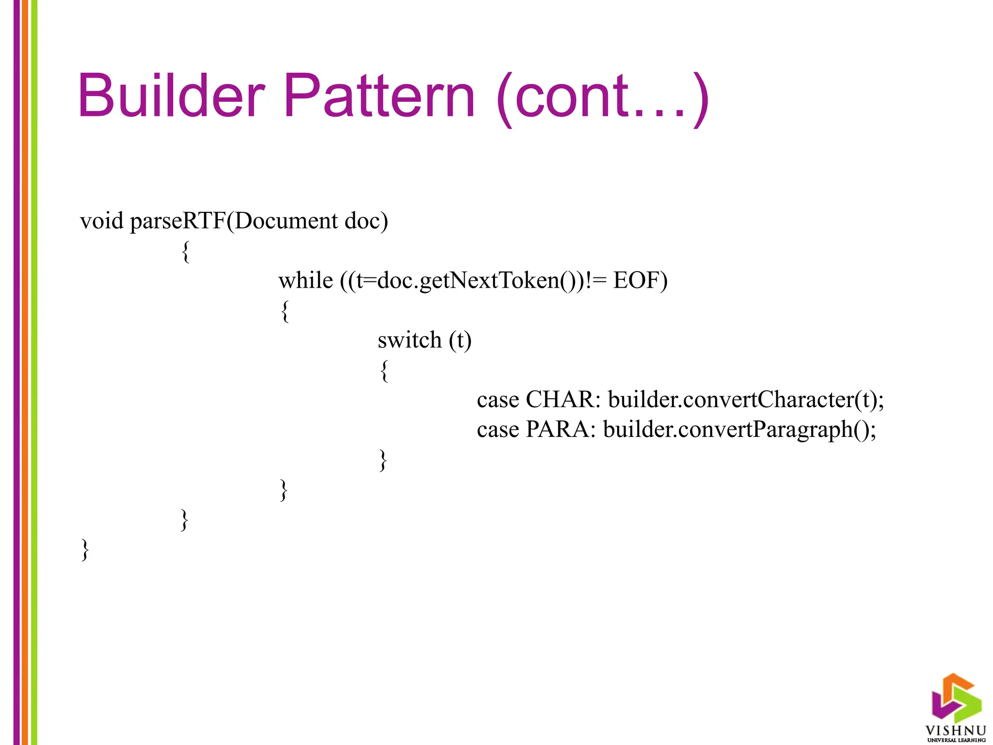 Builder Pattern (cont…)
void parseRTF(Document doc)
{
while ((t=doc.getNextToken())!= EOF)
{
switch (t)
{
case CHAR: builder.convertCharacter(t);
case PARA: builder.convertParagraph();
}
}
}
}
 