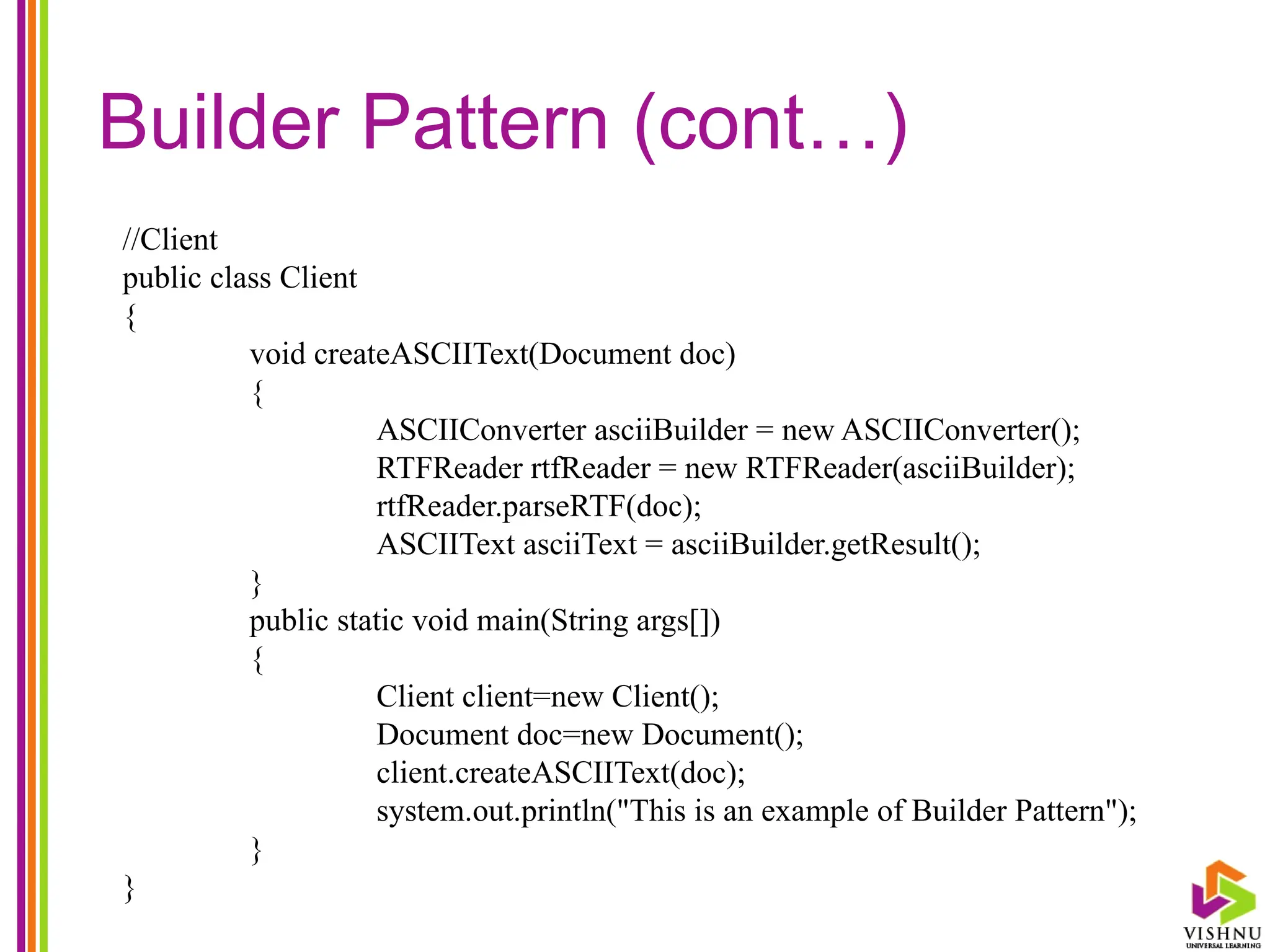 Builder Pattern (cont…)
//Client
public class Client
{
void createASCIIText(Document doc)
{
ASCIIConverter asciiBuilder = new ASCIIConverter();
RTFReader rtfReader = new RTFReader(asciiBuilder);
rtfReader.parseRTF(doc);
ASCIIText asciiText = asciiBuilder.getResult();
}
public static void main(String args[])
{
Client client=new Client();
Document doc=new Document();
client.createASCIIText(doc);
system.out.println("This is an example of Builder Pattern");
}
}
 
