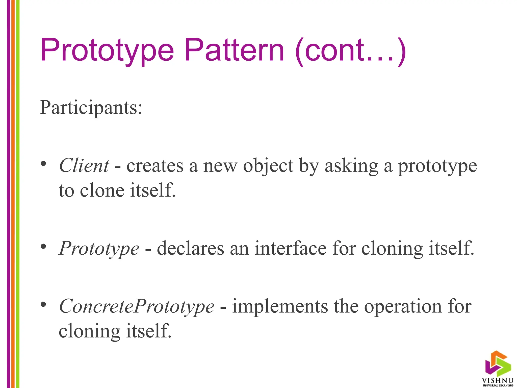 Prototype Pattern (cont…)
Participants:
• Client - creates a new object by asking a prototype
to clone itself.
• Prototype - declares an interface for cloning itself.
• ConcretePrototype - implements the operation for
cloning itself.
 
