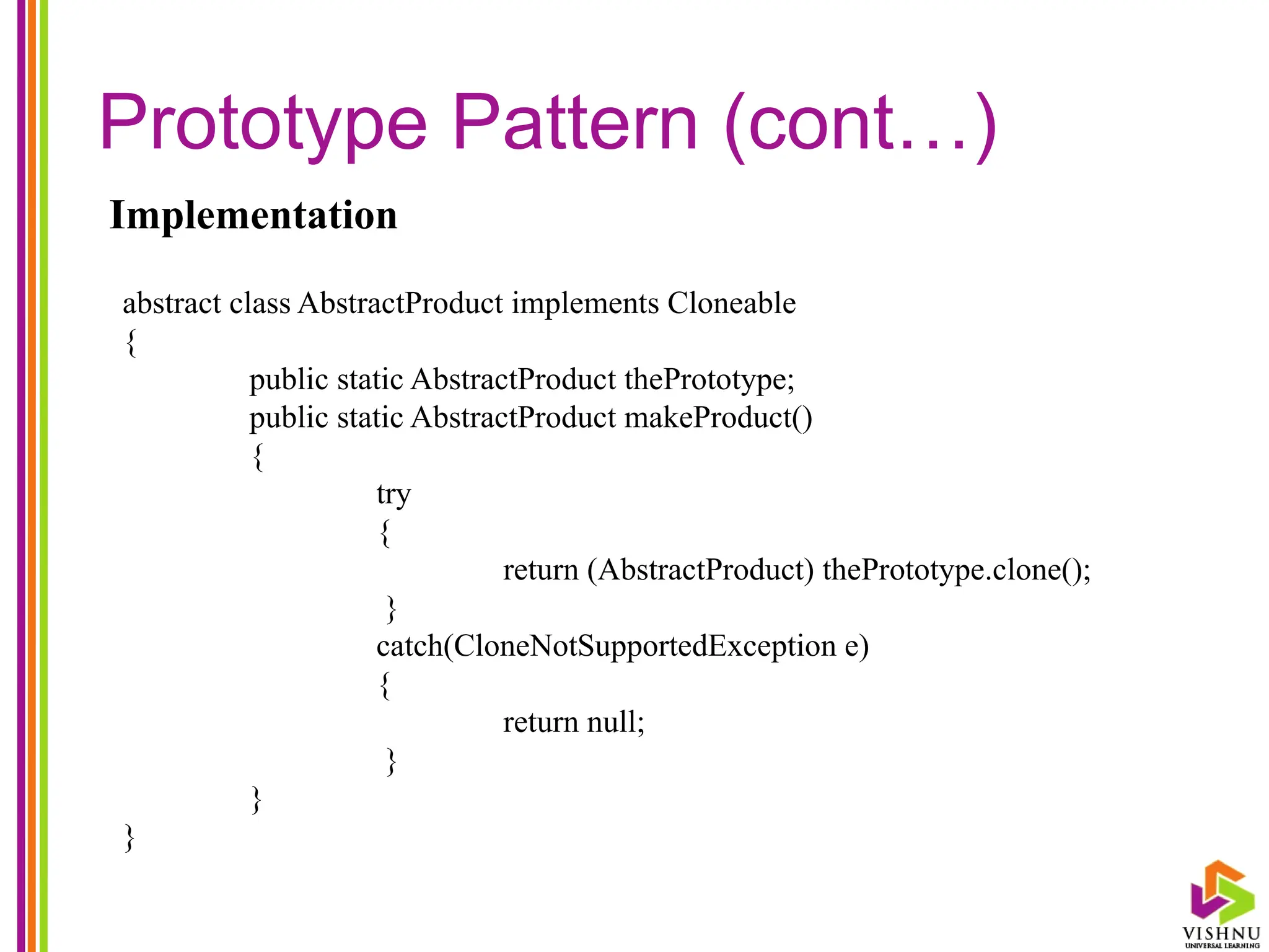 Prototype Pattern (cont…)
Implementation
abstract class AbstractProduct implements Cloneable
{
public static AbstractProduct thePrototype;
public static AbstractProduct makeProduct()
{
try
{
return (AbstractProduct) thePrototype.clone();
}
catch(CloneNotSupportedException e)
{
return null;
}
}
}
 