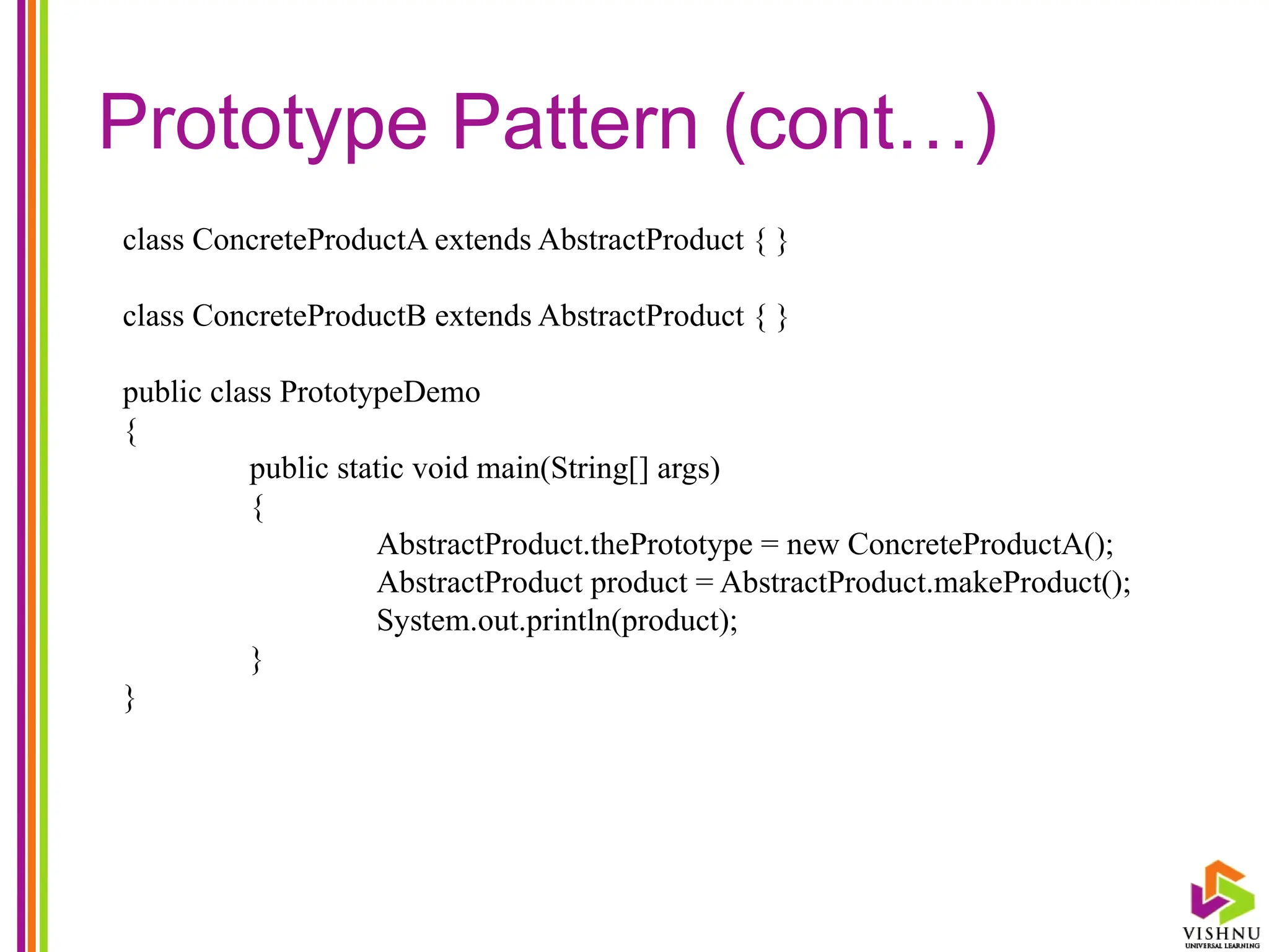 Prototype Pattern (cont…)
class ConcreteProductA extends AbstractProduct { }
class ConcreteProductB extends AbstractProduct { }
public class PrototypeDemo
{
public static void main(String[] args)
{
AbstractProduct.thePrototype = new ConcreteProductA();
AbstractProduct product = AbstractProduct.makeProduct();
System.out.println(product);
}
}
 