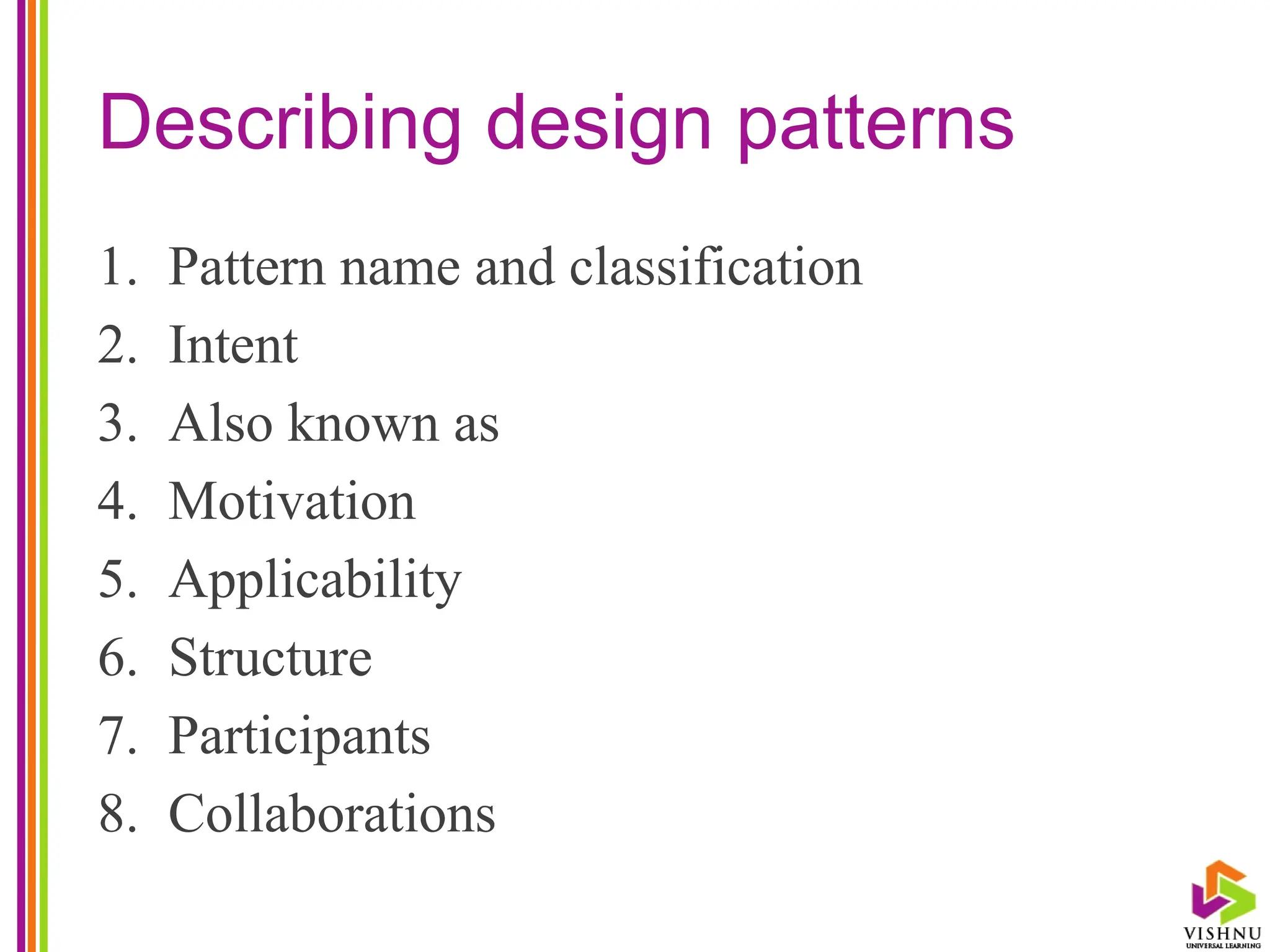 Describing design patterns
1. Pattern name and classification
2. Intent
3. Also known as
4. Motivation
5. Applicability
6. Structure
7. Participants
8. Collaborations
 