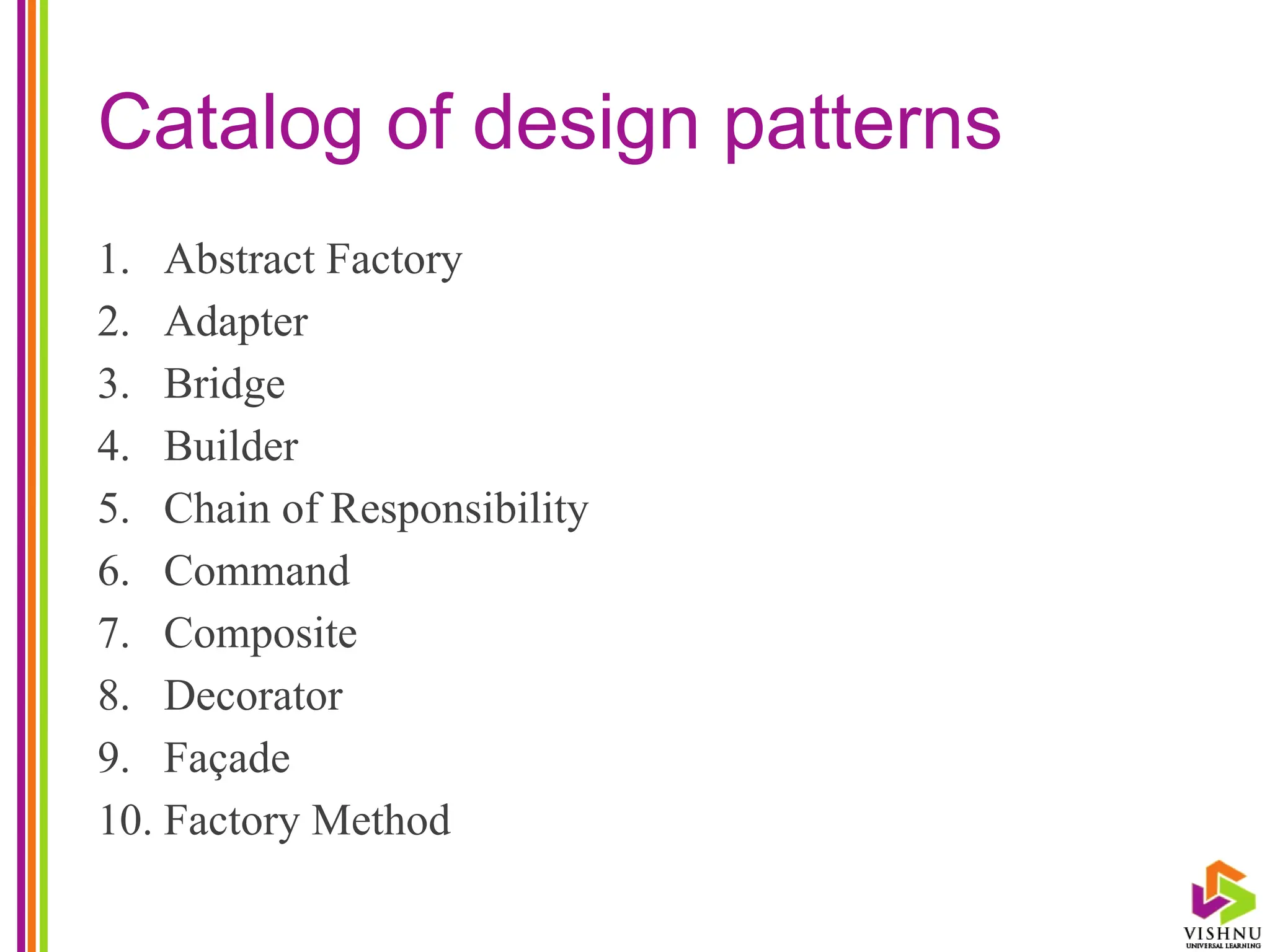 Catalog of design patterns
1. Abstract Factory
2. Adapter
3. Bridge
4. Builder
5. Chain of Responsibility
6. Command
7. Composite
8. Decorator
9. Façade
10. Factory Method
 