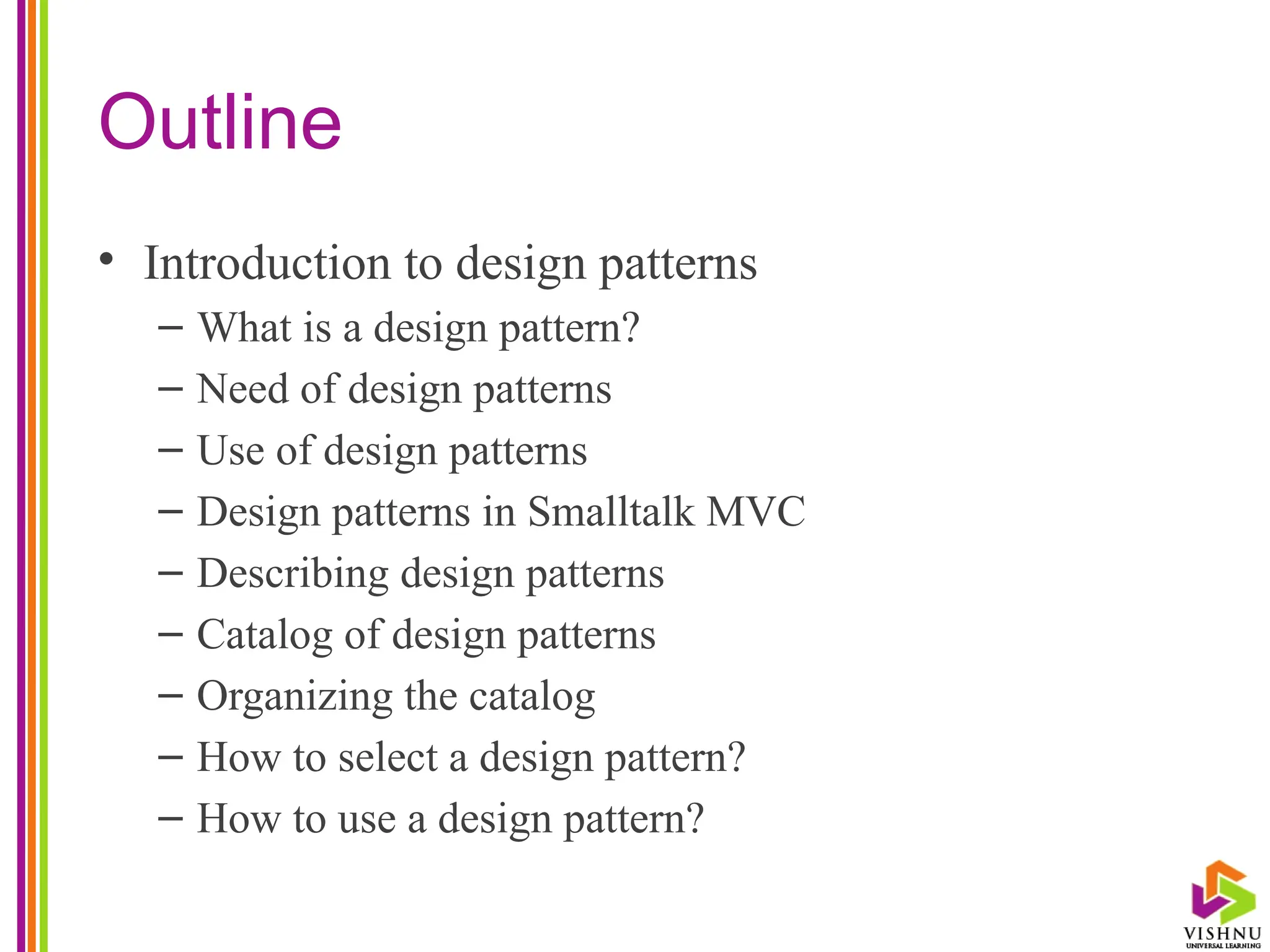 Outline
• Introduction to design patterns
– What is a design pattern?
– Need of design patterns
– Use of design patterns
– Design patterns in Smalltalk MVC
– Describing design patterns
– Catalog of design patterns
– Organizing the catalog
– How to select a design pattern?
– How to use a design pattern?
 