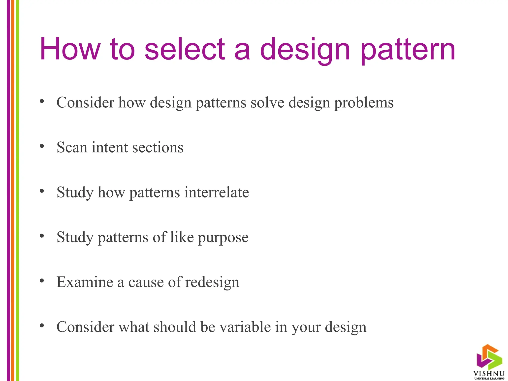 How to select a design pattern
• Consider how design patterns solve design problems
• Scan intent sections
• Study how patterns interrelate
• Study patterns of like purpose
• Examine a cause of redesign
• Consider what should be variable in your design
 
