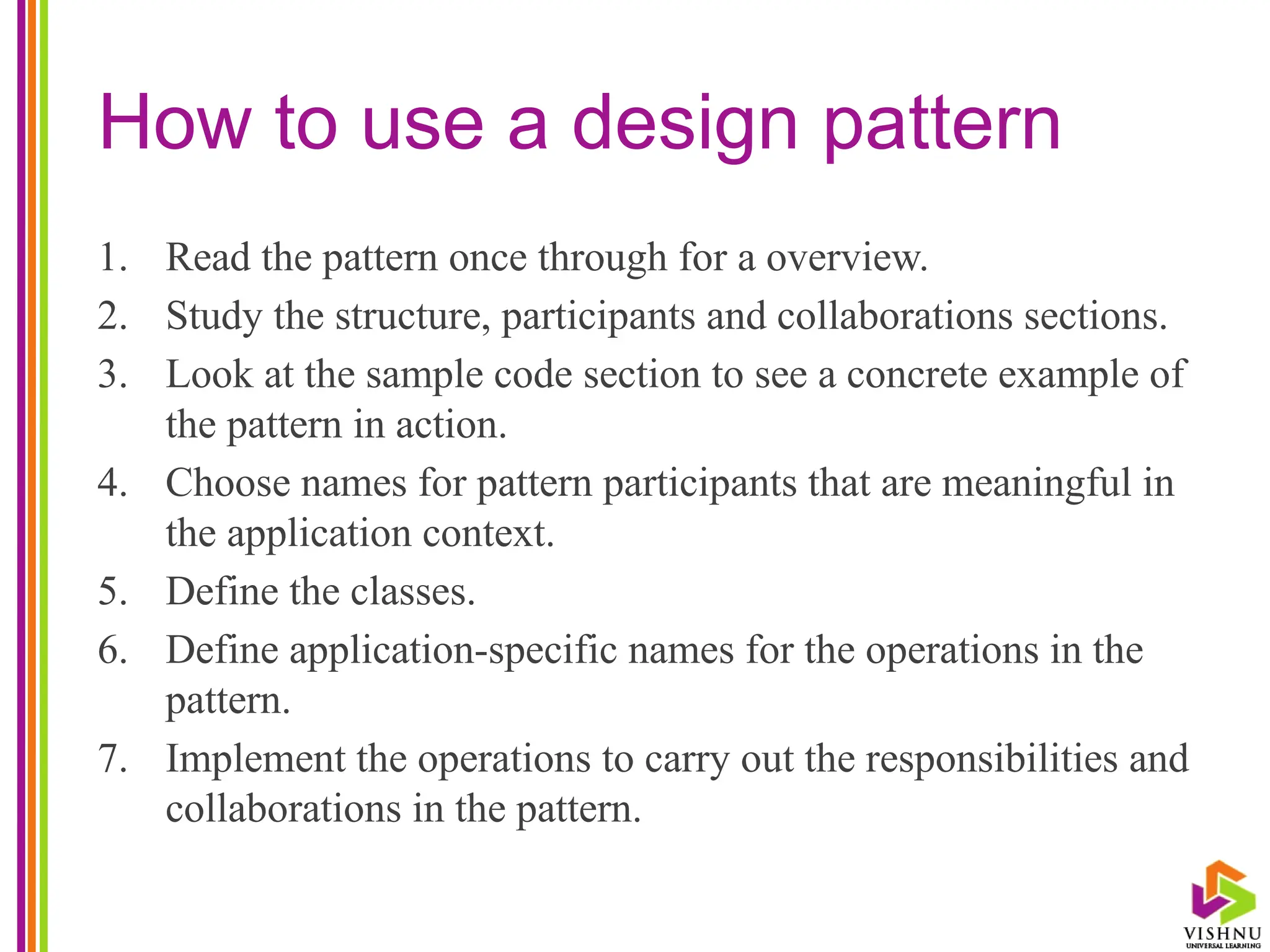 How to use a design pattern
1. Read the pattern once through for a overview.
2. Study the structure, participants and collaborations sections.
3. Look at the sample code section to see a concrete example of
the pattern in action.
4. Choose names for pattern participants that are meaningful in
the application context.
5. Define the classes.
6. Define application-specific names for the operations in the
pattern.
7. Implement the operations to carry out the responsibilities and
collaborations in the pattern.
 