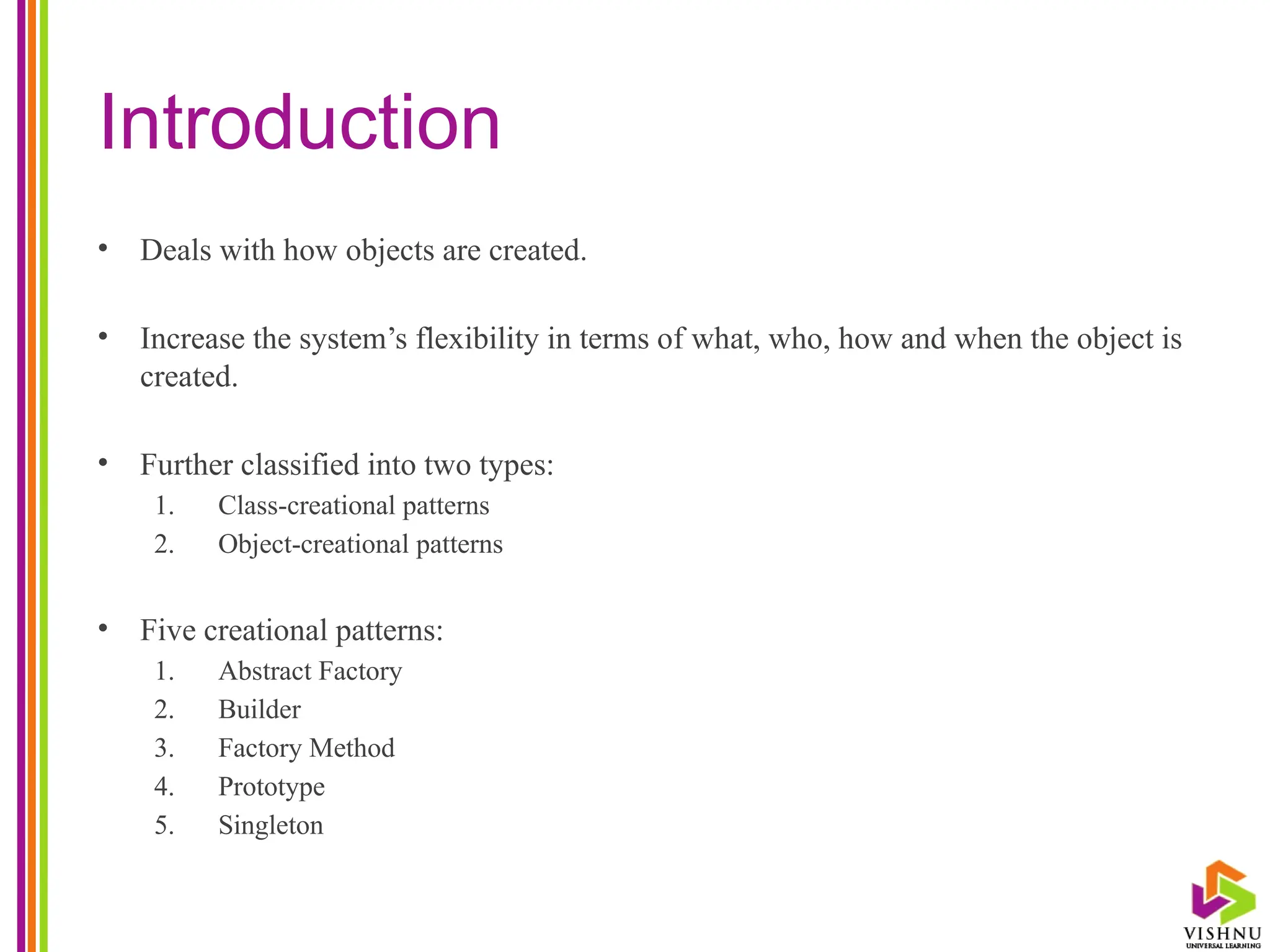 Introduction
• Deals with how objects are created.
• Increase the system’s flexibility in terms of what, who, how and when the object is
created.
• Further classified into two types:
1. Class-creational patterns
2. Object-creational patterns
• Five creational patterns:
1. Abstract Factory
2. Builder
3. Factory Method
4. Prototype
5. Singleton
 