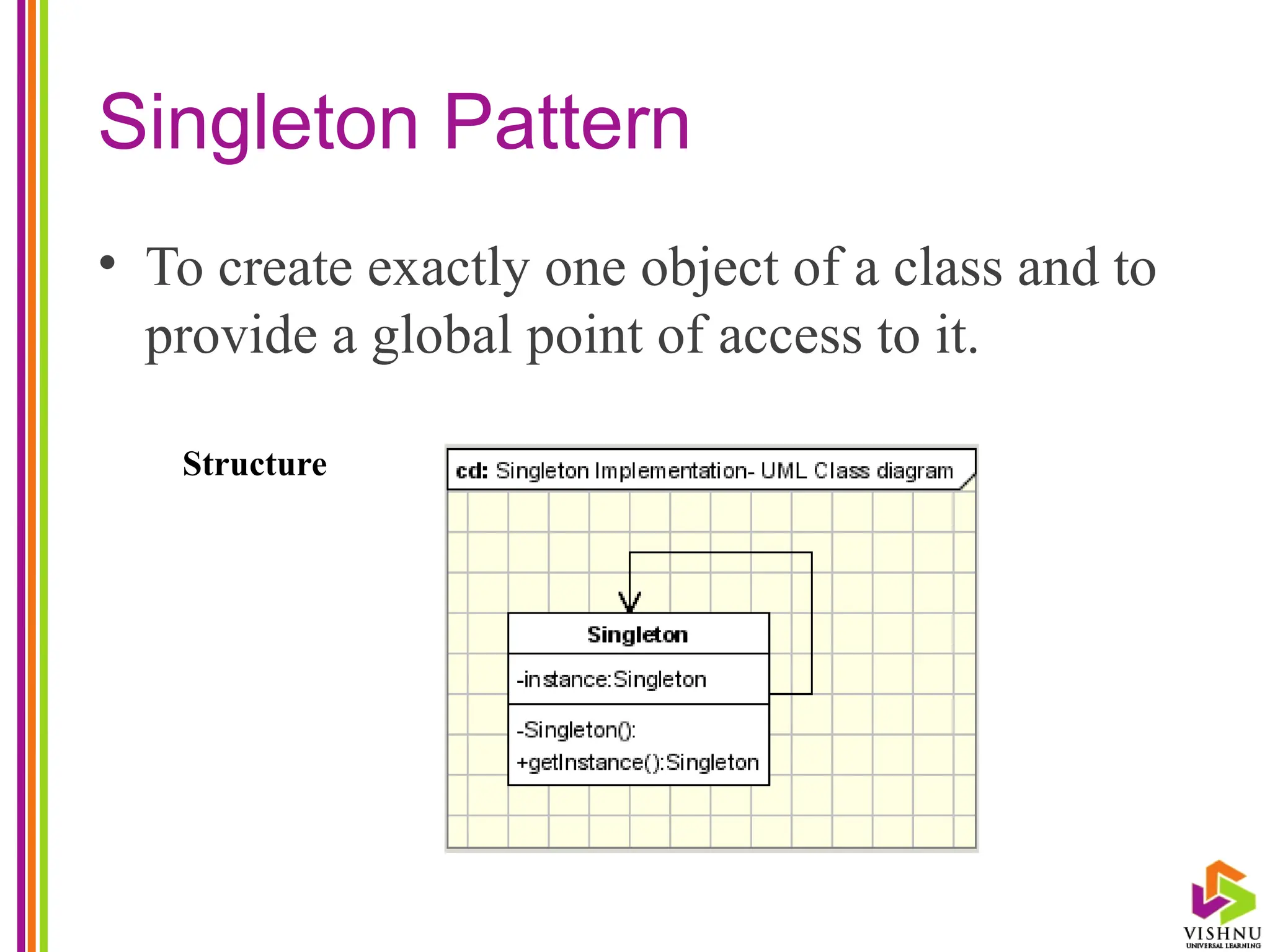 Singleton Pattern
• To create exactly one object of a class and to
provide a global point of access to it.
Structure
 
