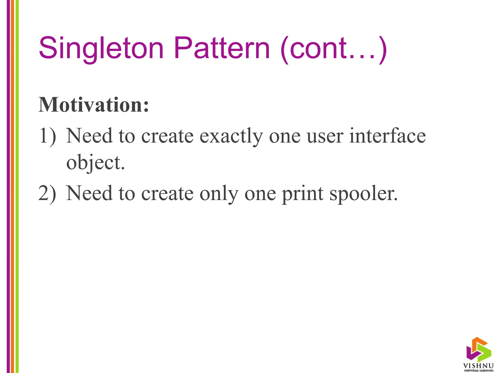 Singleton Pattern (cont…)
Motivation:
1) Need to create exactly one user interface
object.
2) Need to create only one print spooler.
 