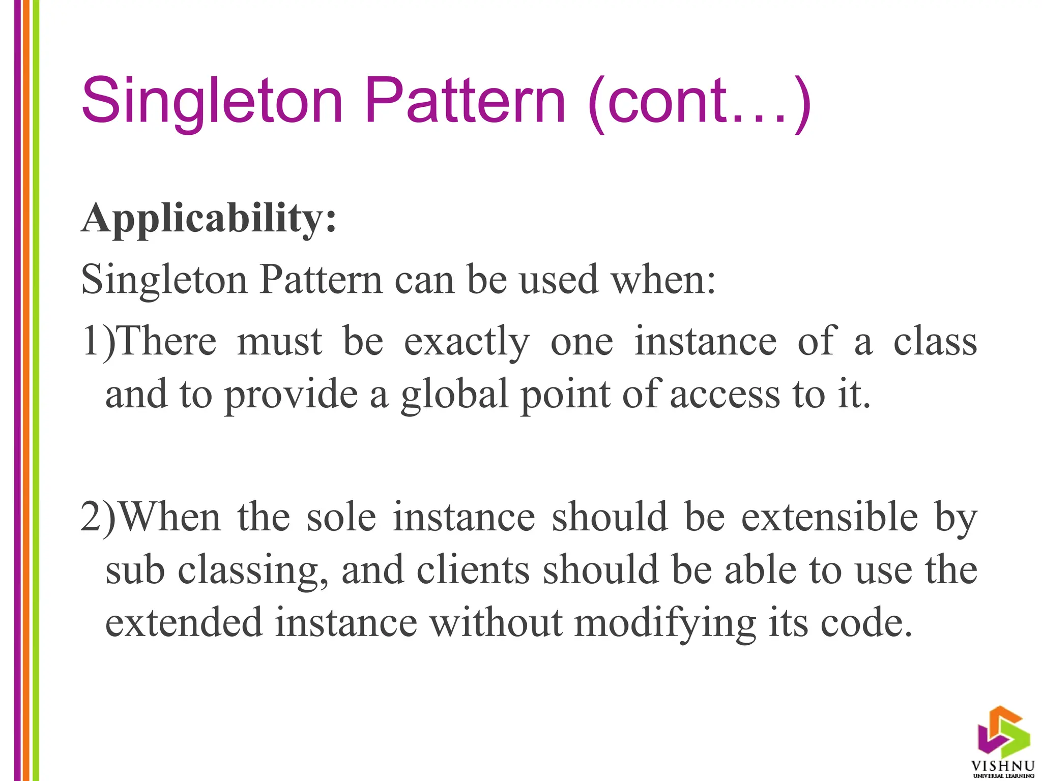 Singleton Pattern (cont…)
Applicability:
Singleton Pattern can be used when:
1)There must be exactly one instance of a class
and to provide a global point of access to it.
2)When the sole instance should be extensible by
sub classing, and clients should be able to use the
extended instance without modifying its code.
 