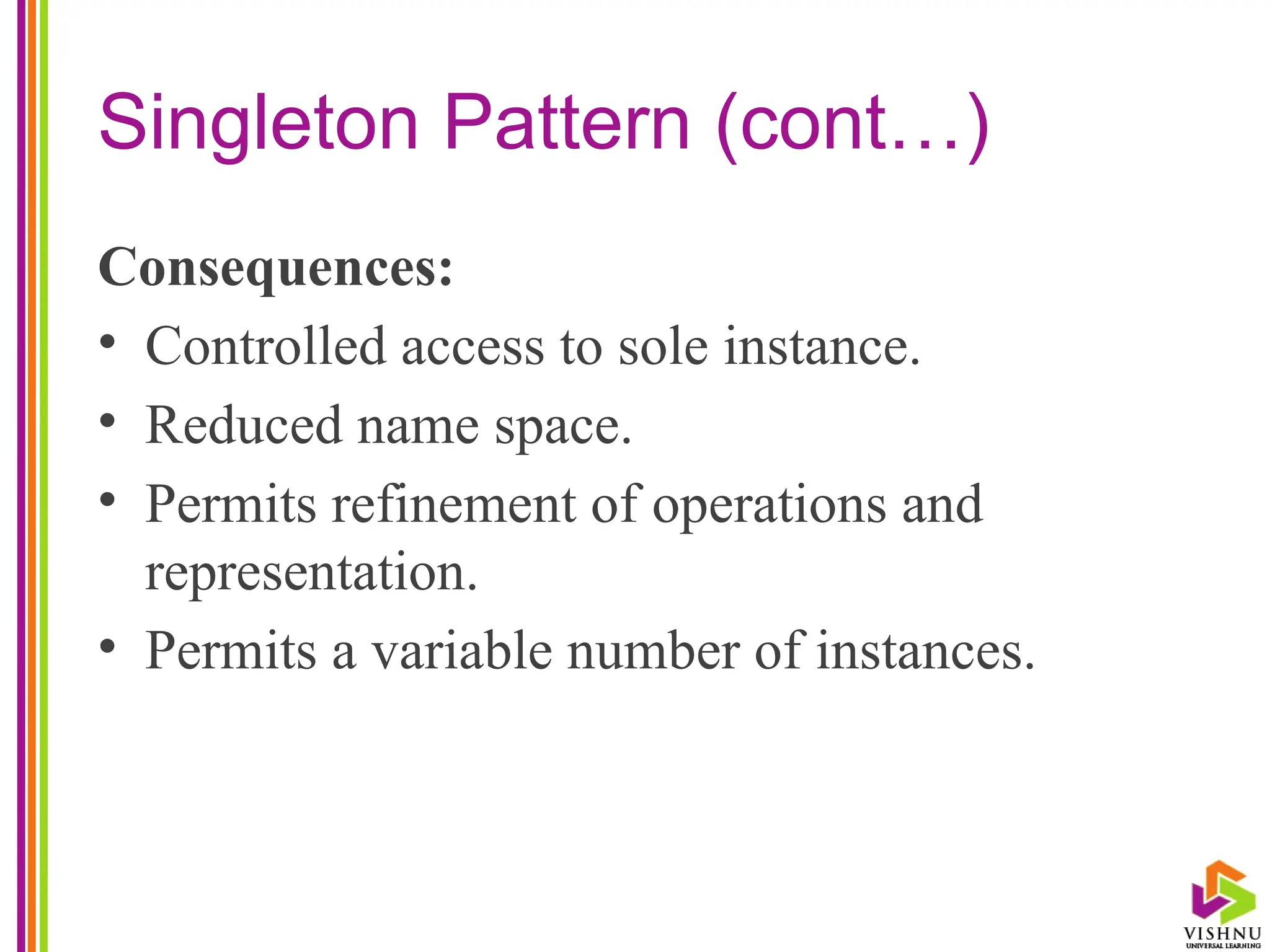 Singleton Pattern (cont…)
Consequences:
• Controlled access to sole instance.
• Reduced name space.
• Permits refinement of operations and
representation.
• Permits a variable number of instances.
 