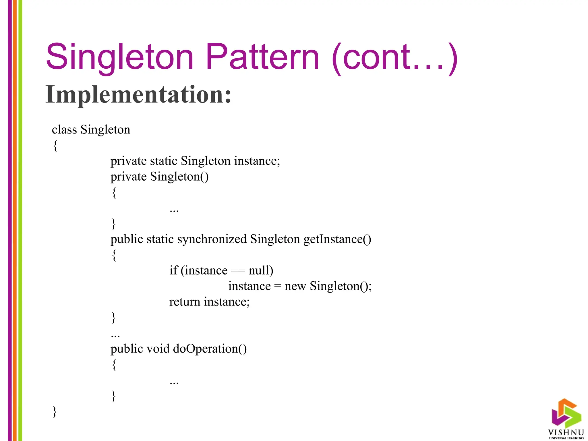 Singleton Pattern (cont…)
Implementation:
class Singleton
{
private static Singleton instance;
private Singleton()
{
...
}
public static synchronized Singleton getInstance()
{
if (instance == null)
instance = new Singleton();
return instance;
}
...
public void doOperation()
{
...
}
}
 