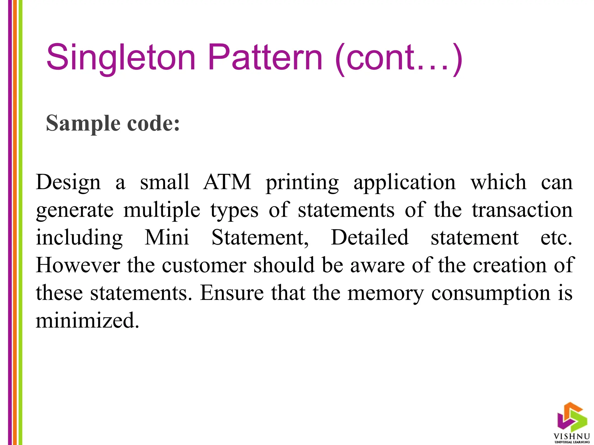 Singleton Pattern (cont…)
Sample code:
Design a small ATM printing application which can
generate multiple types of statements of the transaction
including Mini Statement, Detailed statement etc.
However the customer should be aware of the creation of
these statements. Ensure that the memory consumption is
minimized.
 