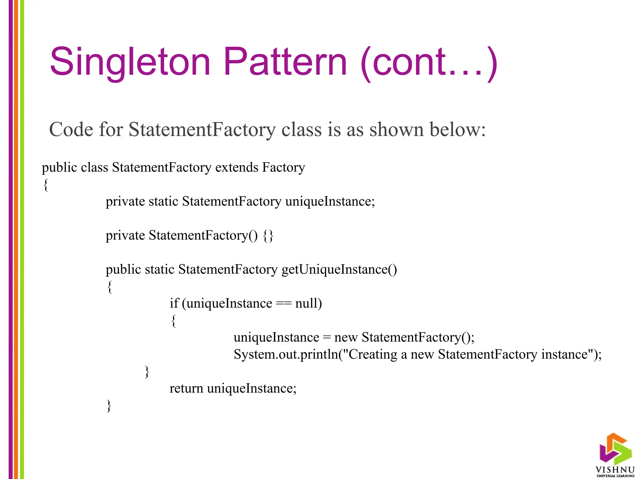Singleton Pattern (cont…)
Code for StatementFactory class is as shown below:
public class StatementFactory extends Factory
{
private static StatementFactory uniqueInstance;
private StatementFactory() {}
public static StatementFactory getUniqueInstance()
{
if (uniqueInstance == null)
{
uniqueInstance = new StatementFactory();
System.out.println("Creating a new StatementFactory instance");
}
return uniqueInstance;
}
 