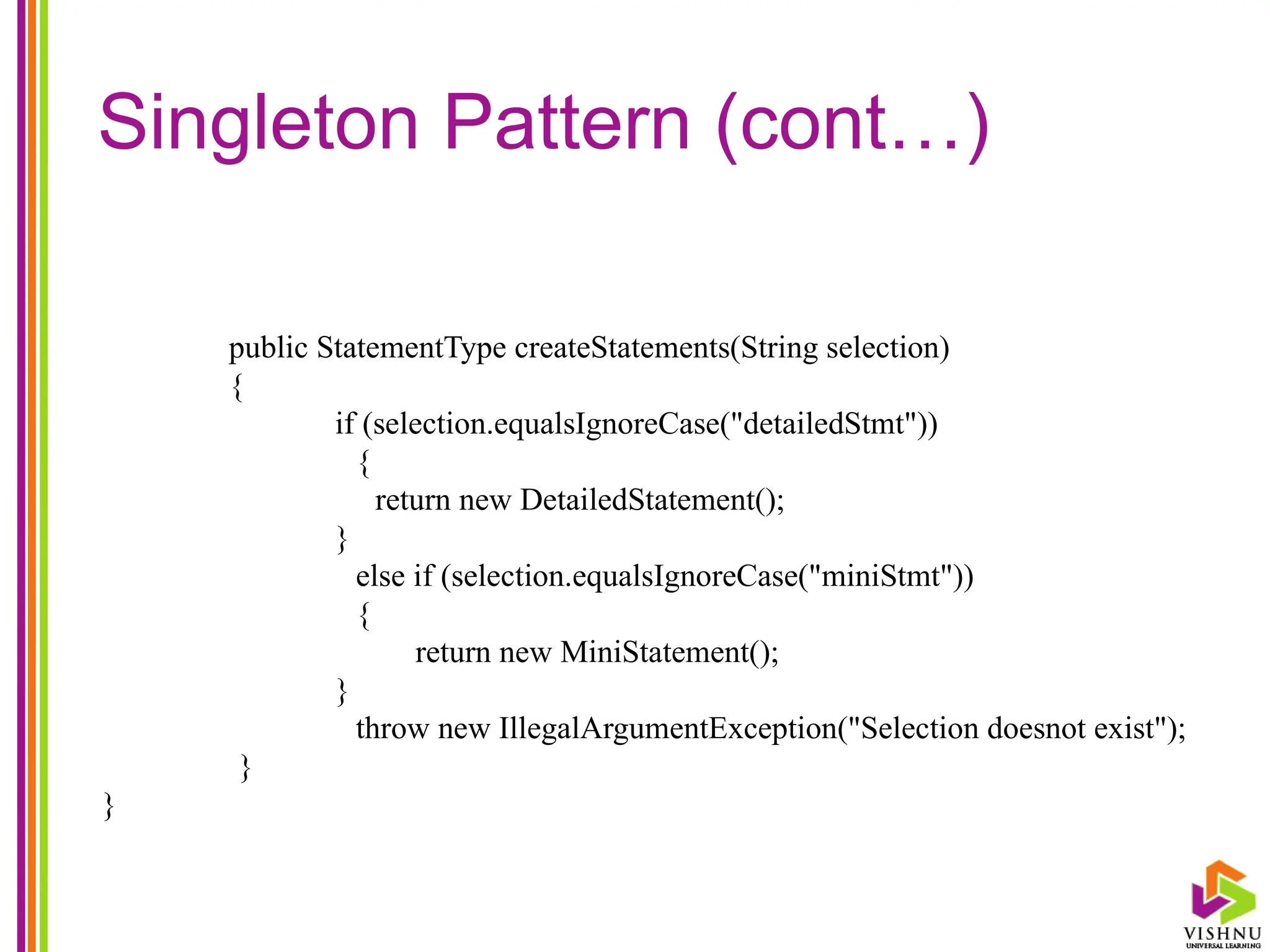 Singleton Pattern (cont…)
public StatementType createStatements(String selection)
{
if (selection.equalsIgnoreCase("detailedStmt"))
{
return new DetailedStatement();
}
else if (selection.equalsIgnoreCase("miniStmt"))
{
return new MiniStatement();
}
throw new IllegalArgumentException("Selection doesnot exist");
}
}
 