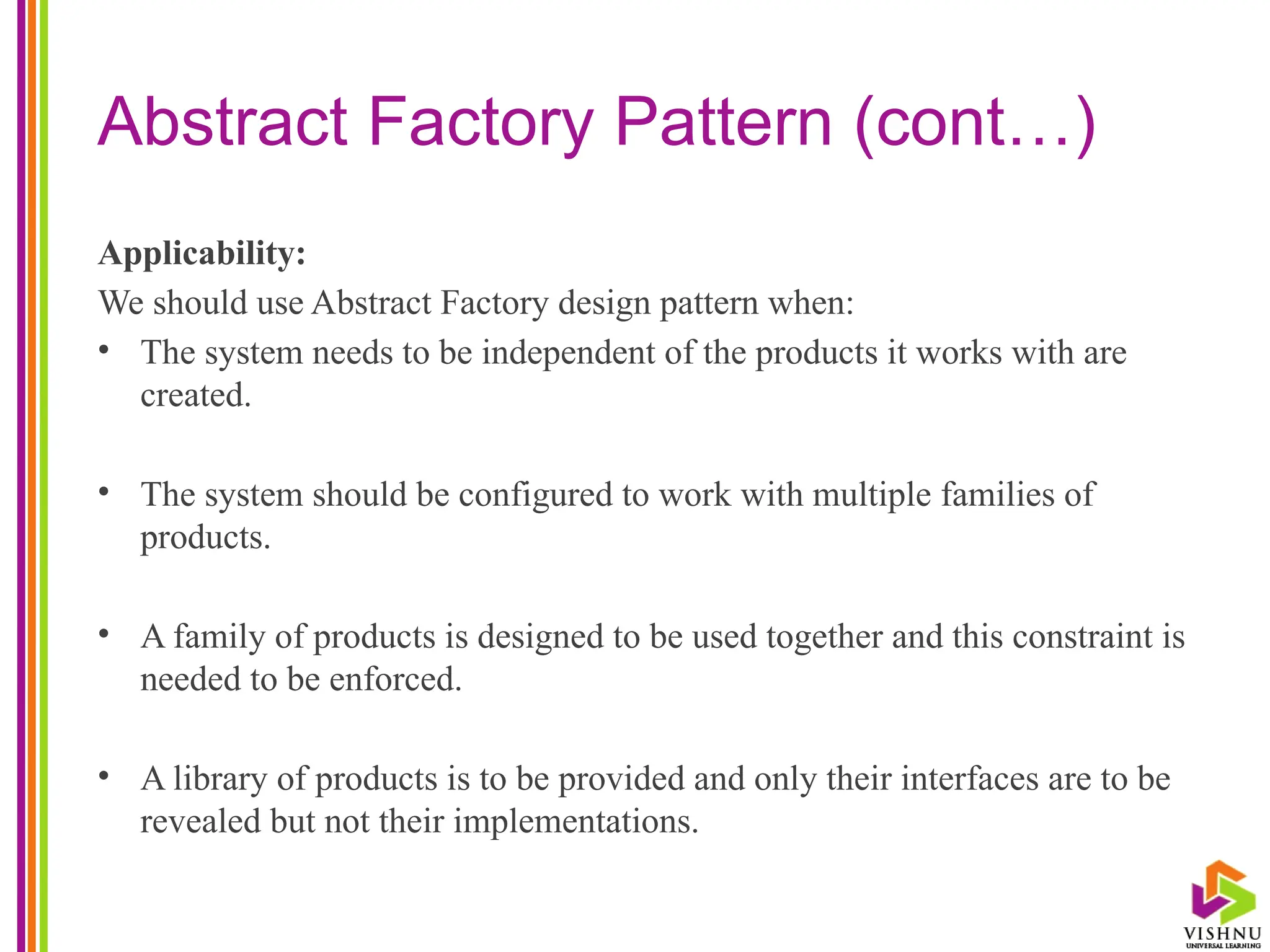 Abstract Factory Pattern (cont…)
Applicability:
We should use Abstract Factory design pattern when:
• The system needs to be independent of the products it works with are
created.
• The system should be configured to work with multiple families of
products.
• A family of products is designed to be used together and this constraint is
needed to be enforced.
• A library of products is to be provided and only their interfaces are to be
revealed but not their implementations.
 