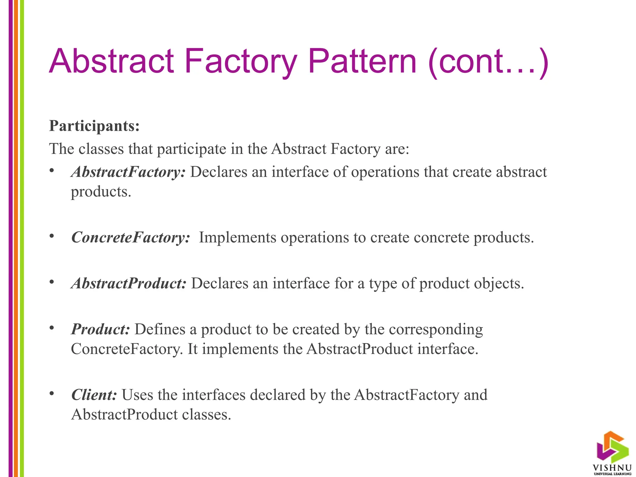 Abstract Factory Pattern (cont…)
Participants:
The classes that participate in the Abstract Factory are:
• AbstractFactory: Declares an interface of operations that create abstract
products.
• ConcreteFactory: Implements operations to create concrete products.
• AbstractProduct: Declares an interface for a type of product objects.
• Product: Defines a product to be created by the corresponding
ConcreteFactory. It implements the AbstractProduct interface.
• Client: Uses the interfaces declared by the AbstractFactory and
AbstractProduct classes.
 