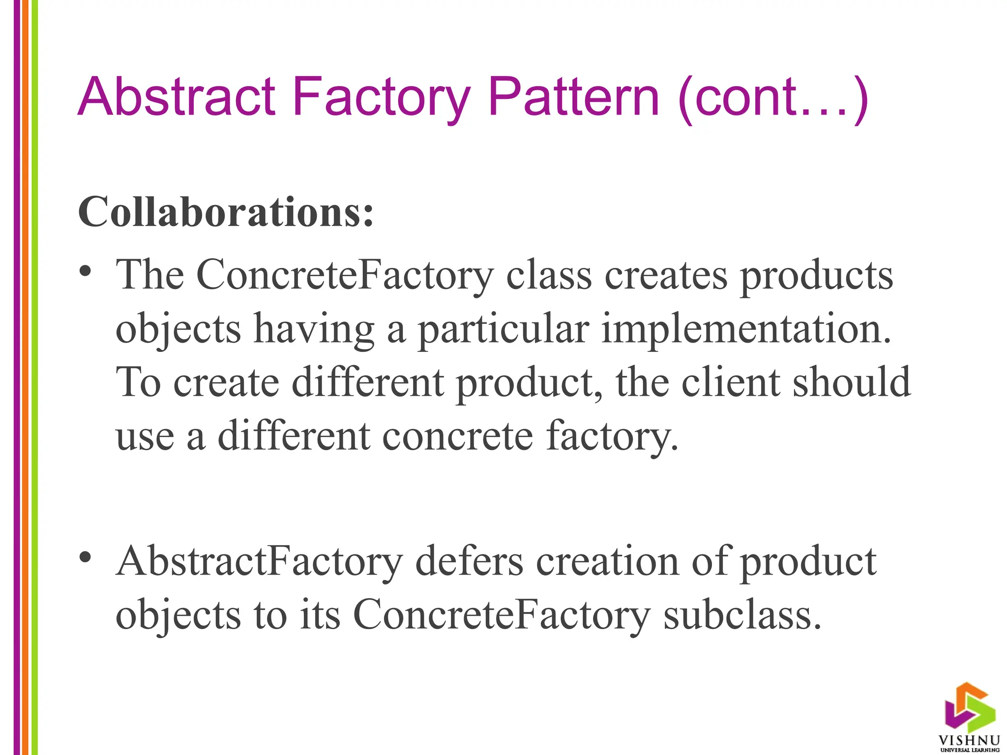 Abstract Factory Pattern (cont…)
Collaborations:
• The ConcreteFactory class creates products
objects having a particular implementation.
To create different product, the client should
use a different concrete factory.
• AbstractFactory defers creation of product
objects to its ConcreteFactory subclass.
 