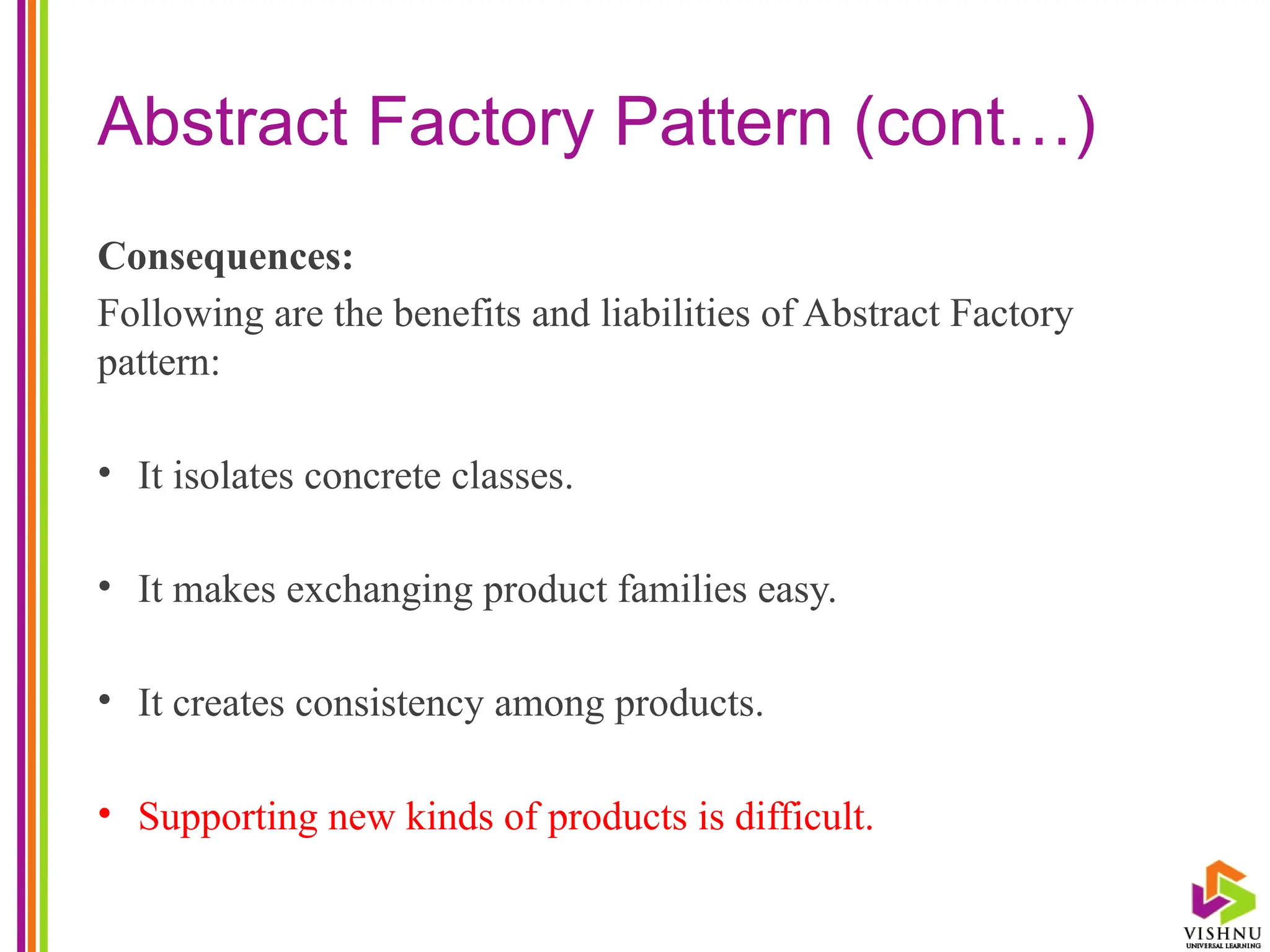 Abstract Factory Pattern (cont…)
Consequences:
Following are the benefits and liabilities of Abstract Factory
pattern:
• It isolates concrete classes.
• It makes exchanging product families easy.
• It creates consistency among products.
• Supporting new kinds of products is difficult.
 